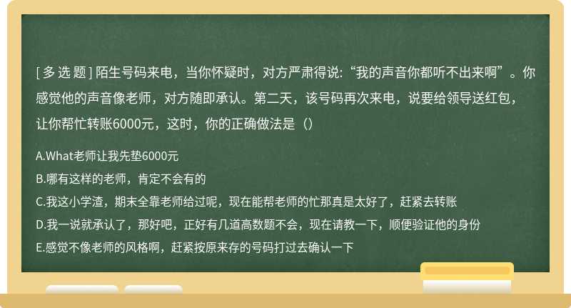 陌生号码来电，当你怀疑时，对方严肃得说:“我的声音你都听不出来啊”。你感觉他的声音像老师，对方随即承认。第二天，该号码再次来电，说要给领导送红包，让你帮忙转账6000元，这时，你的正确做法是（）