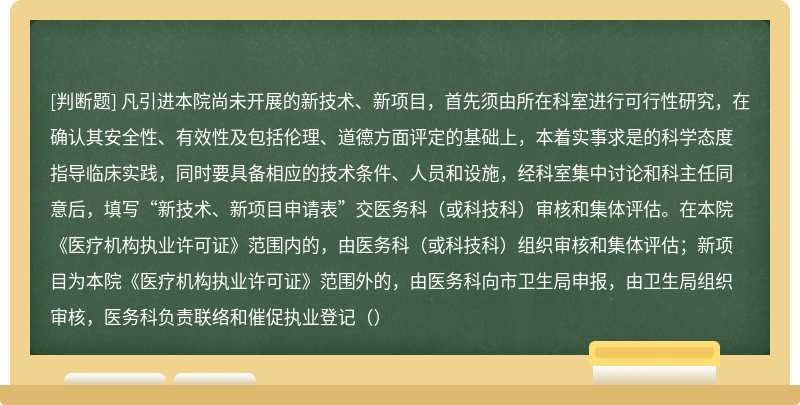 凡引进本院尚未开展的新技术、新项目，首先须由所在科室进行可行性研究，在确认其安全性、有效性及包括伦理、道德方面评定的基础上，本着实事求是的科学态度指导临床实践，同时要具备相应的技术条件、人员和设施，经科室集中讨论和科主任同意后，填写“新技术、新项目申请表”交医务科（或科技科）审核和集体评估。在本院《医疗机构执业许可证》范围内的，由医务科（或科技科）组织审核和集体评估；新项目为本院《医疗机构执业许可证》范围外的，由医务科向市卫生局申报，由卫生局组织审核，医务科负责联络和催促执业登记（）