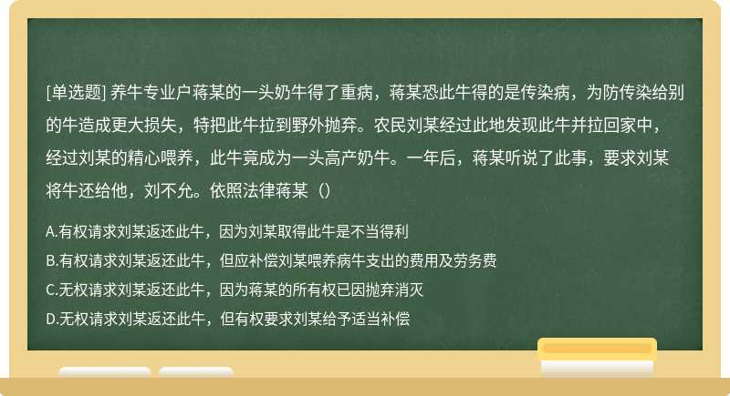 养牛专业户蒋某的一头奶牛得了重病，蒋某恐此牛得的是传染病，为防传染给别的牛造成更大损失，特把此牛拉到野外抛弃。农民刘某经过此地发现此牛并拉回家中，经过刘某的精心喂养，此牛竟成为一头高产奶牛。一年后，蒋某听说了此事，要求刘某将牛还给他，刘不允。依照法律蒋某（）