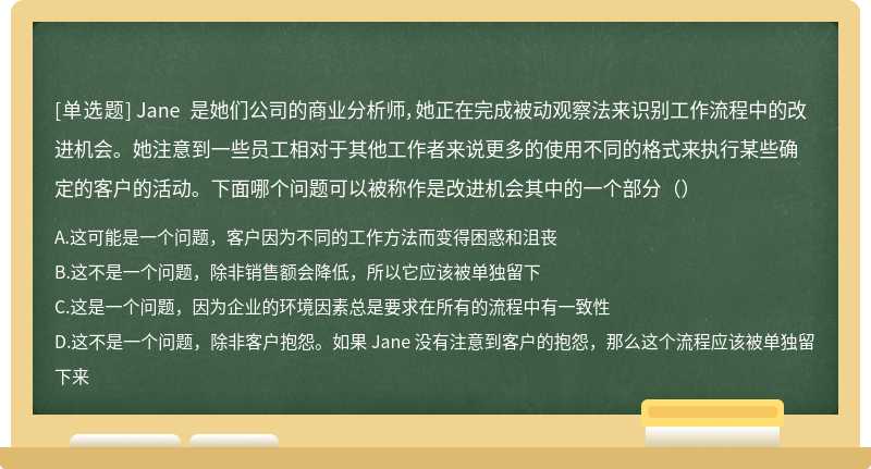 Jane 是她们公司的商业分析师，她正在完成被动观察法来识别工作流程中的改进机会。她注意到一些员工相对于其他工作者来说更多的使用不同的格式来执行某些确定的客户的活动。下面哪个问题可以被称作是改进机会其中的一个部分（）