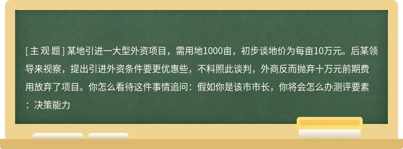 某地引进一大型外资项目，需用地1000亩，初步谈地价为每亩10万元。后某领导来视察，提出引进外资条件要更优惠些，不料照此谈判，外商反而抛弃十万元前期费用放弃了项目。你怎么看待这件事情追问：假如你是该市市长，你将会怎么办测评要素：决策能力