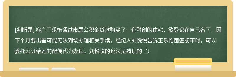 客户王乐怡通过市属公积金贷款购买了一套融创的住宅，欲登记在自己名下，因下个月要出差可能无法到场办理相关手续，经纪人刘悦悦告诉王乐怡面签初审时，可以委托公证给她的配偶代为办理。刘悦悦的说法是错误的（）