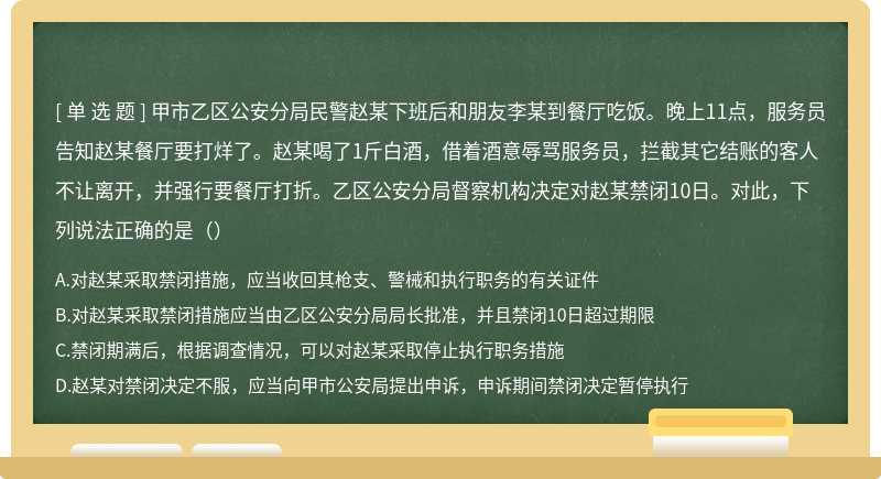 甲市乙区公安分局民警赵某下班后和朋友李某到餐厅吃饭。晚上11点，服务员告知赵某餐厅要打烊了。赵某喝了1斤白酒，借着酒意辱骂服务员，拦截其它结账的客人不让离开，并强行要餐厅打折。乙区公安分局督察机构决定对赵某禁闭10日。对此，下列说法正确的是（）