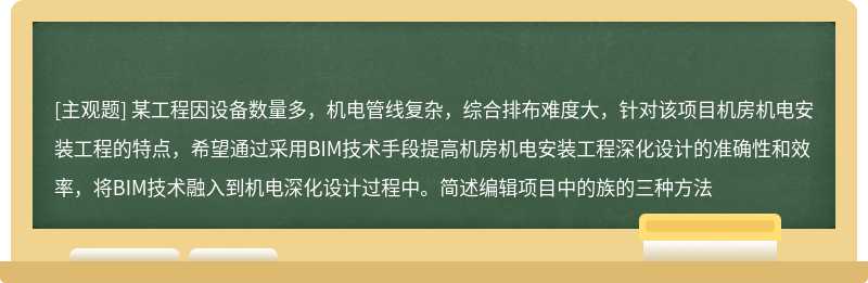 某工程因设备数量多，机电管线复杂，综合排布难度大，针对该项目机房机电安装工程的特点，希望通过采用BIM技术手段提高机房机电安装工程深化设计的准确性和效率，将BIM技术融入到机电深化设计过程中。简述编辑项目中的族的三种方法