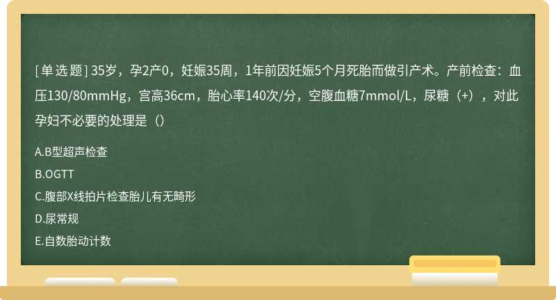 35岁，孕2产0，妊娠35周，1年前因妊娠5个月死胎而做引产术。产前检查：血压130/80mmHg，宫高36cm，胎心率140次/分，空腹血糖7mmol/L，尿糖（+），对此孕妇不必要的处理是（）