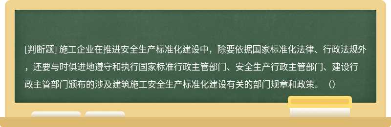 施工企业在推进安全生产标准化建设中，除要依据国家标准化法律、行政法规外，还要与时俱进地遵守和执行国家标准行政主管部门、安全生产行政主管部门、建设行政主管部门颁布的涉及建筑施工安全生产标准化建设有关的部门规章和政策。（）