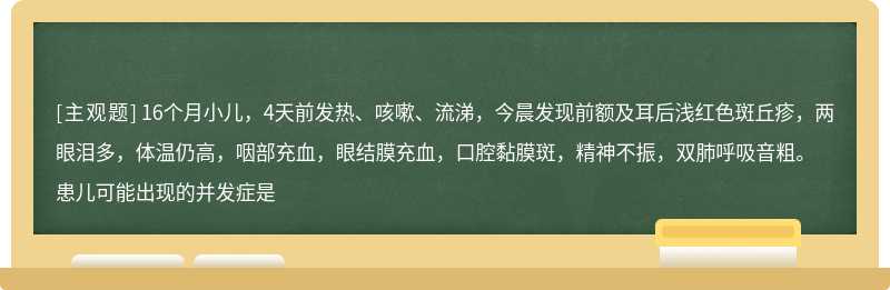 16个月小儿，4天前发热、咳嗽、流涕，今晨发现前额及耳后浅红色斑丘疹，两眼泪多，体温仍高，咽部充血，眼结膜充血，口腔黏膜斑，精神不振，双肺呼吸音粗。患儿可能出现的并发症是