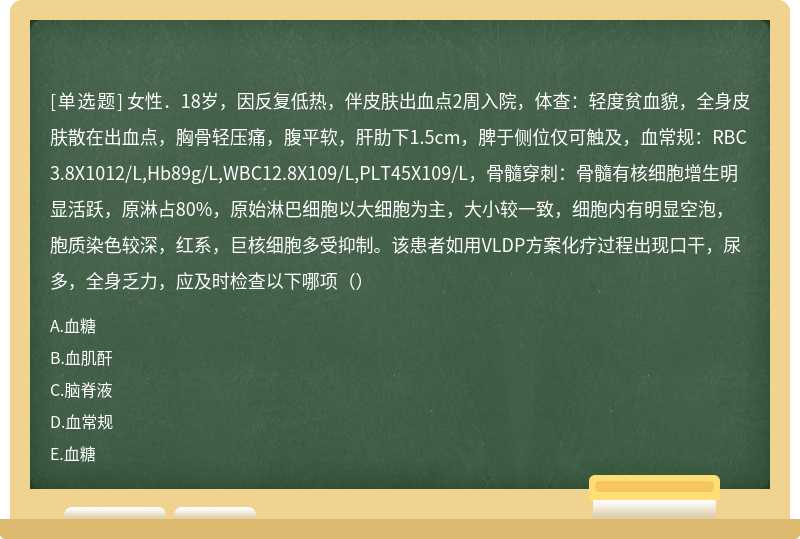 女性．18岁，因反复低热，伴皮肤出血点2周入院，体查：轻度贫血貌，全身皮肤散在出血点，胸骨轻压痛，腹平软，肝肋下1.5cm，脾于侧位仅可触及，血常规：RBC3.8X1012/L,Hb89g/L,WBC12.8X109/L,PLT45X109/L，骨髓穿刺：骨髓有核细胞增生明显活跃，原淋占80%，原始淋巴细胞以大细胞为主，大小较一致，细胞内有明显空泡，胞质染色较深，红系，巨核细胞多受抑制。该患者如用VLDP方案化疗过程出现口干，尿多，全身乏力，应及时检查以下哪项（）