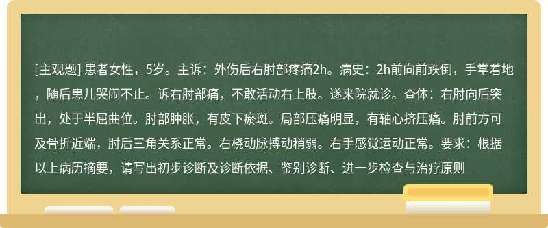 患者女性，5岁。主诉：外伤后右肘部疼痛2h。病史：2h前向前跌倒，手掌着地，随后患儿哭闹不止。诉右肘部痛，不敢活动右上肢。遂来院就诊。查体：右肘向后突出，处于半屈曲位。肘部肿胀，有皮下瘀斑。局部压痛明显，有轴心挤压痛。肘前方可及骨折近端，肘后三角关系正常。右桡动脉搏动稍弱。右手感觉运动正常。要求：根据以上病历摘要，请写出初步诊断及诊断依据、鉴别诊断、进一步检查与治疗原则