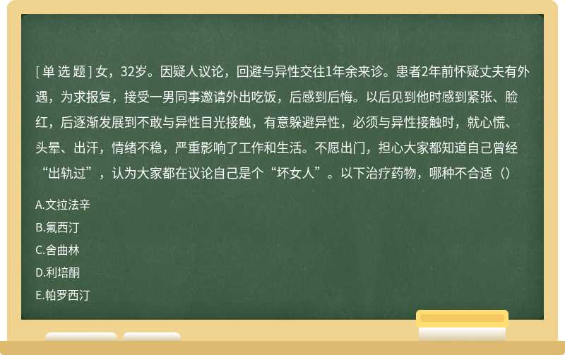 女，32岁。因疑人议论，回避与异性交往1年余来诊。患者2年前怀疑丈夫有外遇，为求报复，接受一男同事邀请外出吃饭，后感到后悔。以后见到他时感到紧张、脸红，后逐渐发展到不敢与异性目光接触，有意躲避异性，必须与异性接触时，就心慌、头晕、出汗，情绪不稳，严重影响了工作和生活。不愿出门，担心大家都知道自己曾经“出轨过”，认为大家都在议论自己是个“坏女人”。以下治疗药物，哪种不合适（）