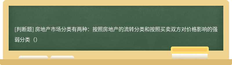 房地产市场分类有两种：按照房地产的流转分类和按照买卖双方对价格影响的强弱分类（）