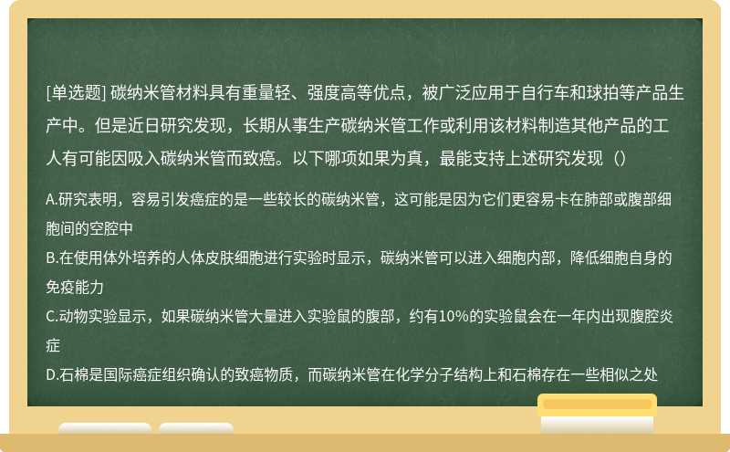 碳纳米管材料具有重量轻、强度高等优点，被广泛应用于自行车和球拍等产品生产中。但是近日研究发现，长期从事生产碳纳米管工作或利用该材料制造其他产品的工人有可能因吸入碳纳米管而致癌。以下哪项如果为真，最能支持上述研究发现（）