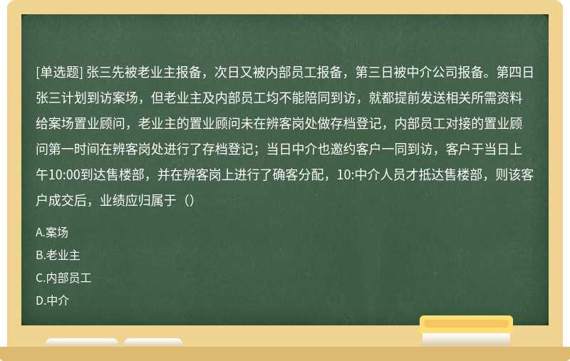 张三先被老业主报备，次日又被内部员工报备，第三日被中介公司报备。第四日张三计划到访案场，但老业主及内部员工均不能陪同到访，就都提前发送相关所需资料给案场置业顾问，老业主的置业顾问未在辨客岗处做存档登记，内部员工对接的置业顾问第一时间在辨客岗处进行了存档登记；当日中介也邀约客户一同到访，客户于当日上午10:00到达售楼部，并在辨客岗上进行了确客分配，10:中介人员才抵达售楼部，则该客户成交后，业绩应归属于（）