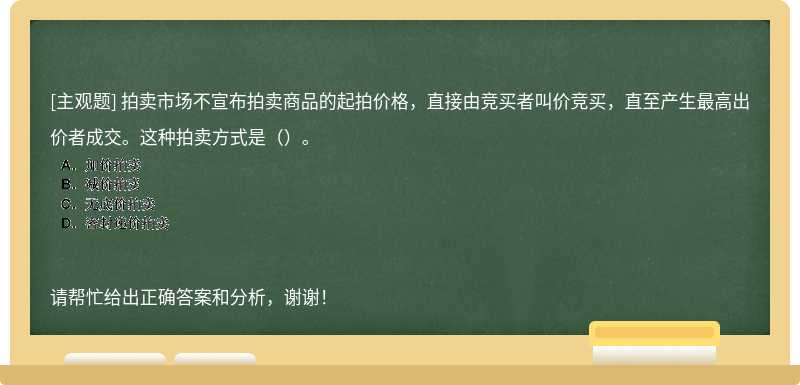 拍卖市场不宣布拍卖商品的起拍价格，直接由竞买者叫价竞买，直至产生最高出价者成交。这种