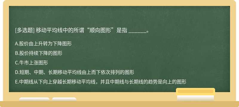 移动平均线中的所谓“顺向图形”是指 ______。  A．股价由上升转为下降图形  B．股价持续下降的图形  C．牛市上涨