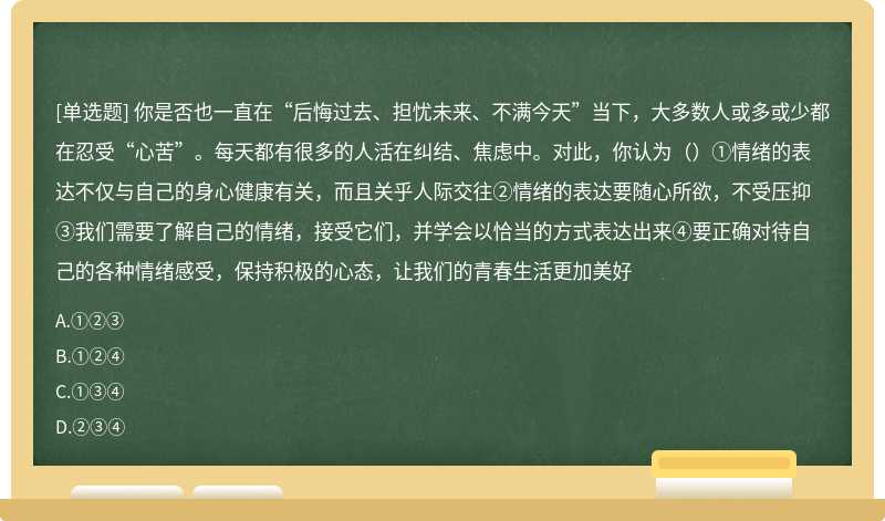 你是否也一直在“后悔过去、担忧未来、不满今天”当下，大多数人或多或少都在忍受“心苦”。每天都有很多的人活在纠结、焦虑中。对此，你认为（）①情绪的表达不仅与自己的身心健康有关，而且关乎人际交往②情绪的表达要随心所欲，不受压抑③我们需要了解自己的情绪，接受它们，并学会以恰当的方式表达出来④要正确对待自己的各种情绪感受，保持积极的心态，让我们的青春生活更加美好