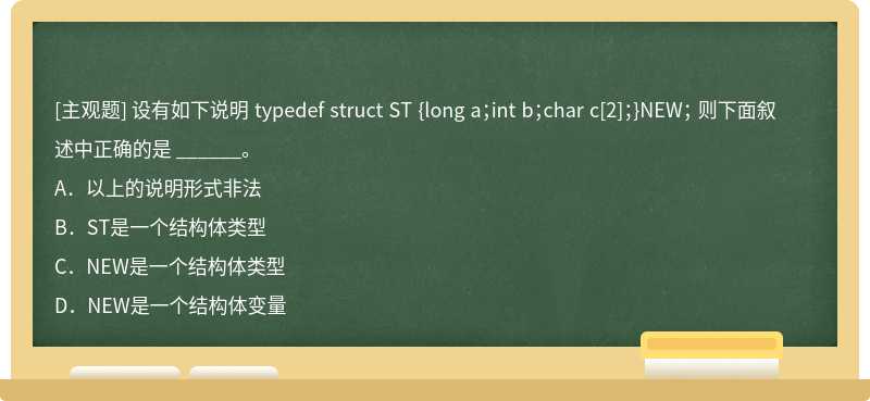 设有如下说明 typedef struct ST {long a；int b；char c[2]；}NEW； 则下面叙述中正确的是