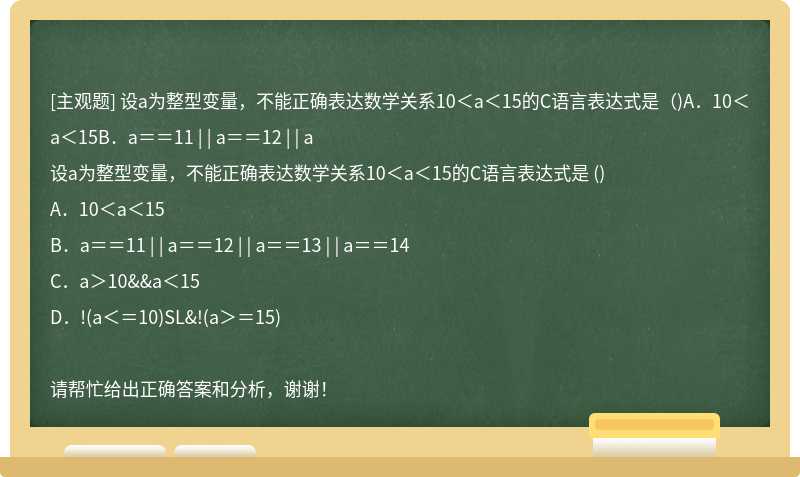 设a为整型变量，不能正确表达数学关系10＜a＜15的C语言表达式是（)A．10＜a＜15B．a＝＝11 | | a＝＝12 | | a