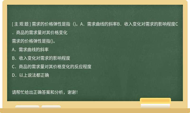 需求的价格弹性是指（)。A．需求曲线的斜率B．收入变化对需求的影响程度C．商品的需求量对其价格变化