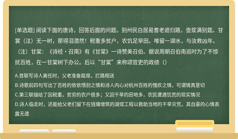 阅读下面的唐诗，回答后面的问题。别州民白居易耆老遮归路，壶浆满别筵。甘裳（注）无一树，那得泪潸然！税重多贫户，农饥足旱田。唯留一湖水，与汝救凶年。（注）甘棠：《诗经·召南》有《甘棠》一诗赞美召伯。据说周朝召伯南巡时为了不惊扰百姓，在一甘棠树下办公。后以“甘棠”来称颂官吏的政绩（）