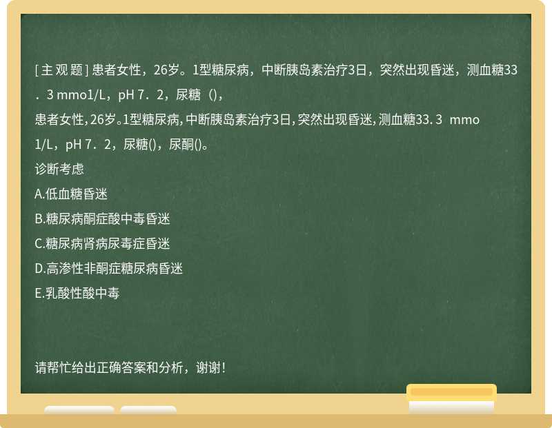 患者女性，26岁。1型糖尿病，中断胰岛素治疗3日，突然出现昏迷，测血糖33．3 mmo1/L，pH 7．2，尿糖（)，