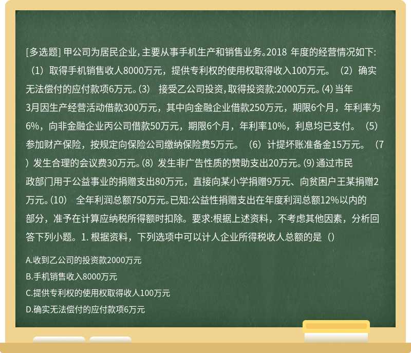 甲公司为居民企业，主要从事手机生产和销售业务。2018 年度的经营情况如下:（1）取得手机销售收人8000万元，提供专利权的使用权取得收入100万元。（2）确实无法偿付的应付款项6万元。（3） 接受乙公司投资，取得投资款:2000万元。（4）当年3月因生产经营活动借款300万元，其中向金融企业借款250万元，期限6个月，年利率为6%，向非金融企业丙公司借款50万元，期限6个月，年利率10%，利息均已支付。（5）参加财产保险，按规定向保险公司缴纳保险费5万元。（6）计提坏账准备金15万元。（7） 发生合理的会议费30万元。（8） 发生非广告性质的赞助支出20万元。（9）通过市民政部门用于公益事业的捐赠支出80万元，直接向某小学捐赠9万元、向贫困户王某捐赠2万元。（10） 全年利润总额750万元。已知:公益性捐赠支出在年度利润总额12%以内的部分，准予在计算应纳税所得额时扣除。要求:根据上述资料，不考虑其他因素，分析回答下列小题。1. 根据资料，下列选项中可以计人企业所得税收人总额的是（）