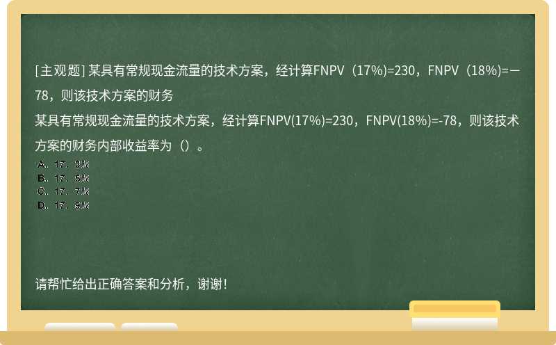 某具有常规现金流量的技术方案，经计算FNPV（17％)=230，FNPV（18％)=－78，则该技术方案的财务