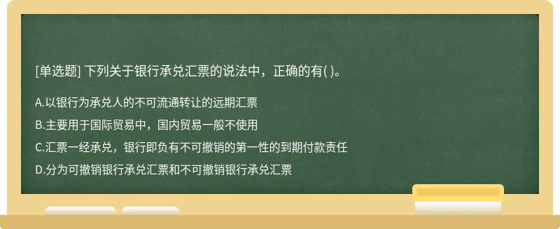 下列关于银行承兑汇票的说法中，正确的有（)。  A．以银行为承兑人的不可流通转让的远期汇票  B．主要用于国际