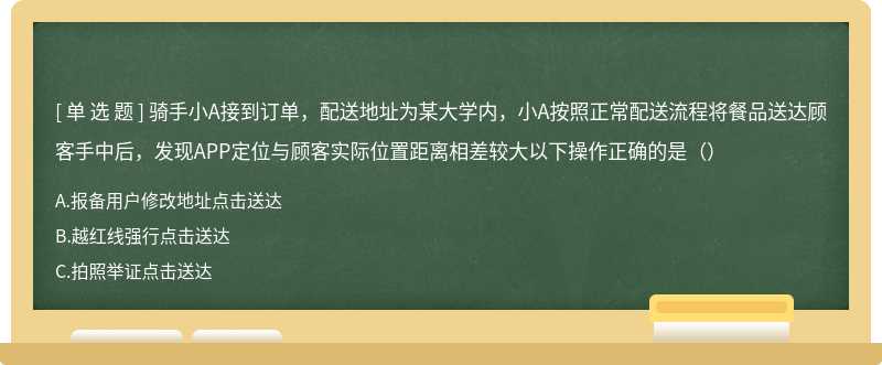 骑手小A接到订单，配送地址为某大学内，小A按照正常配送流程将餐品送达顾客手中后，发现APP定位与顾客实际位置距离相差较大以下操作正确的是（）