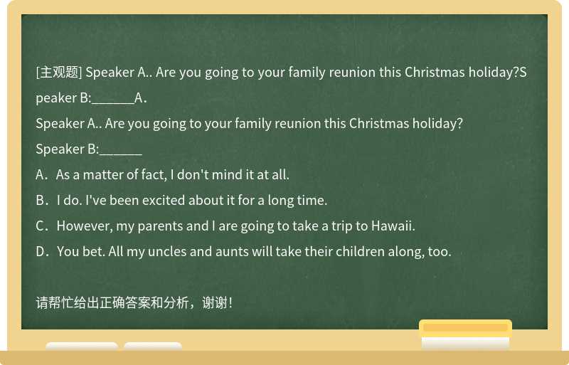 Speaker A.. Are you going to your family reunion this Christmas holiday？Speaker B:______A．
