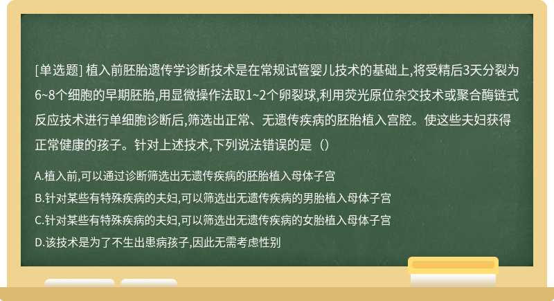 植入前胚胎遗传学诊断技术是在常规试管婴儿技术的基础上,将受精后3天分裂为6~8个细胞的早期胚胎,用显微操作法取1~2个卵裂球,利用荧光原位杂交技术或聚合酶链式反应技术进行单细胞诊断后,筛选出正常、无遗传疾病的胚胎植入宫腔。使这些夫妇获得正常健康的孩子。针对上述技术,下列说法错误的是（）