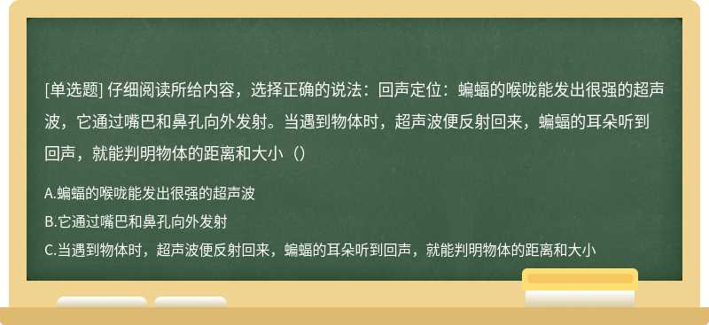 仔细阅读所给内容，选择正确的说法：回声定位：蝙蝠的喉咙能发出很强的超声波，它通过嘴巴和鼻孔向外发射。当遇到物体时，超声波便反射回来，蝙蝠的耳朵听到回声，就能判明物体的距离和大小（）