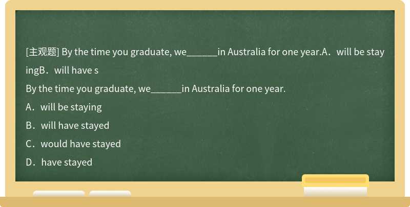 By the time you graduate, we______in Australia for one year.A．will be stayingB．will have s