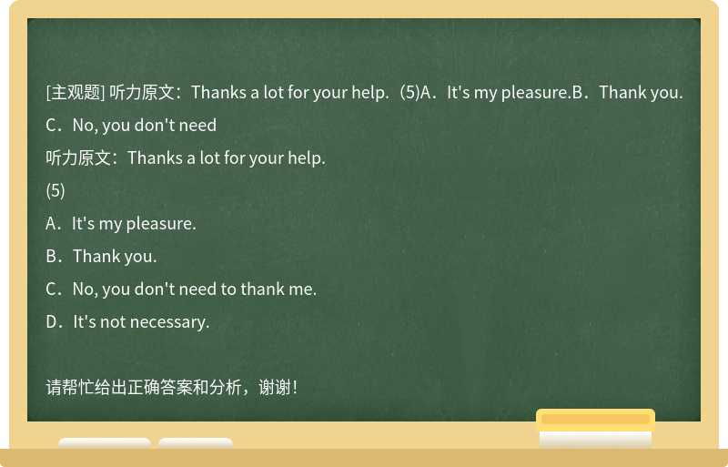 听力原文：Thanks a lot for your help.（5)A．It's my pleasure.B．Thank you.C．No, you don't need
