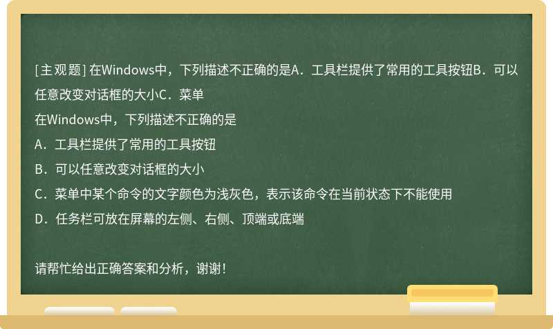在Windows中，下列描述不正确的是A．工具栏提供了常用的工具按钮B．可以任意改变对话框的大小C．菜单