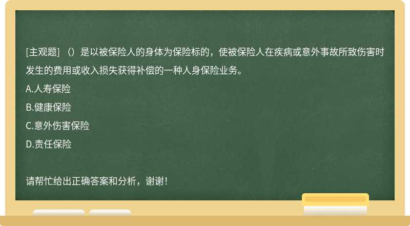 （）是以被保险人的身体为保险标的，使被保险人在疾病或意外事故所致伤害时发生的费用或收入损失