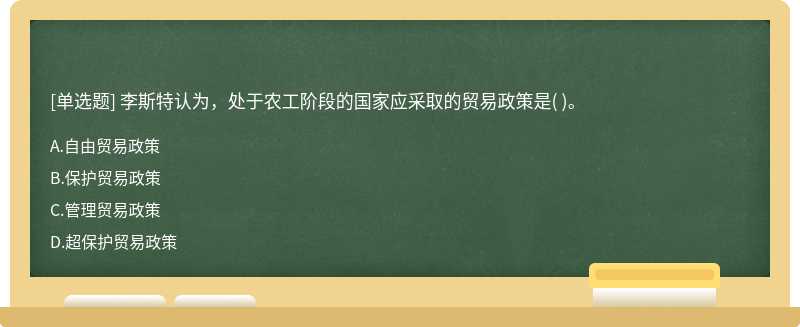 李斯特认为，处于农工阶段的国家应采取的贸易政策是（)。   A．自由贸易政策  B．保护贸易政策   C．管理贸易政