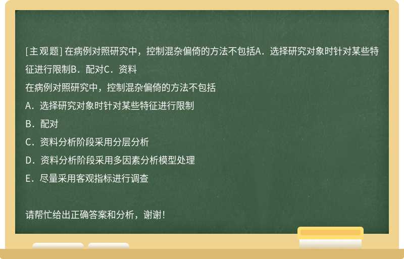 在病例对照研究中，控制混杂偏倚的方法不包括A．选择研究对象时针对某些特征进行限制B．配对C．资料