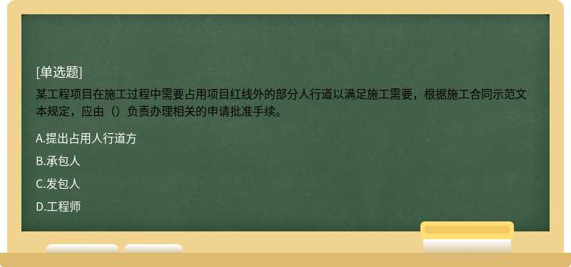 某工程项目在施工过程中需要占用项目红线外的部分人行道以满足施工需要，根据施工合同示范文本规定，应由（）负责办理相关的申请批准手续。