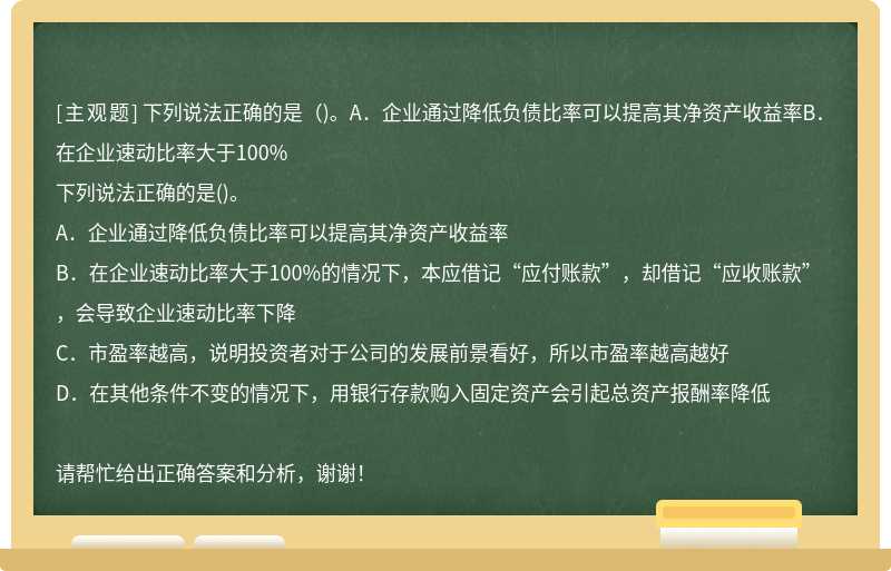 下列说法正确的是（)。A．企业通过降低负债比率可以提高其净资产收益率B．在企业速动比率大于100%