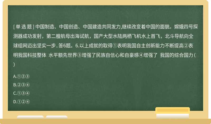 中国制造、中国创造、中国建造共同发力,继续改变着中国的面貌。嫦娥四号探测器成功发射，第二艘航母出海试航，国产大型水陆两栖飞机水上首飞，北斗导航向全球组网迈出坚实一步..答6题。6.以上成就的取得①表明我国自主创新能力不断提高②表明我国科技整体 水平额先世界③增强了民族自信心和自豪感④增强了 我国的综合国力（）