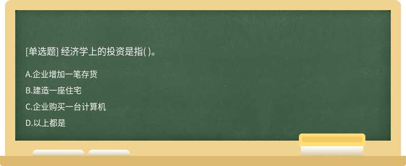 经济学上的投资是指（)。  A．企业增加一笔存货  B．建造一座住宅  C．企业购买一台计算机  D．以上都是