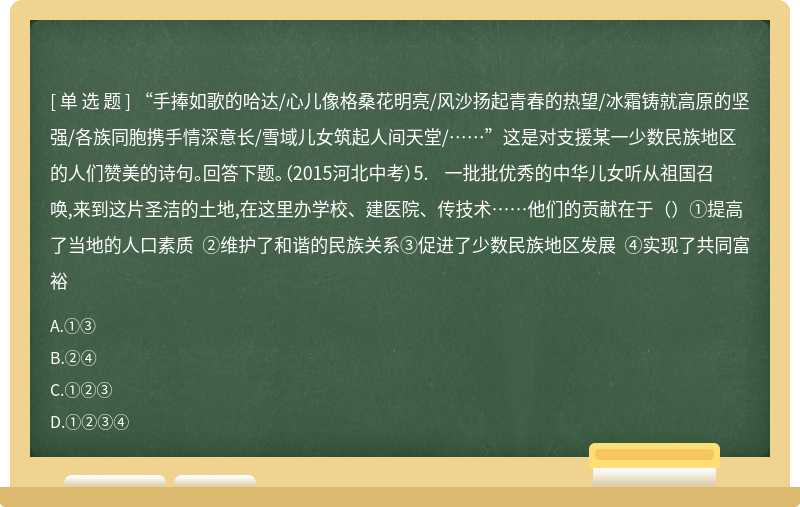 “手捧如歌的哈达/心儿像格桑花明亮/风沙扬起青春的热望/冰霜铸就高原的坚强/各族同胞携手情深意长/雪域儿女筑起人间天堂/……”这是对支援某一少数民族地区的人们赞美的诗句。回答下题。（2015河北中考）5. 一批批优秀的中华儿女听从祖国召唤,来到这片圣洁的土地,在这里办学校、建医院、传技术……他们的贡献在于（）①提高了当地的人口素质 ②维护了和谐的民族关系③促进了少数民族地区发展 ④实现了共同富裕