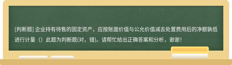 企业持有待售的固定资产，应按账面价值与公允价值减去处置费用后的净额孰低进行计量（）