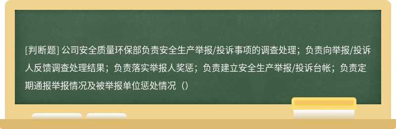 公司安全质量环保部负责安全生产举报/投诉事项的调查处理；负责向举报/投诉人反馈调查处理结果；负责落实举报人奖惩；负责建立安全生产举报/投诉台帐；负责定期通报举报情况及被举报单位惩处情况（）