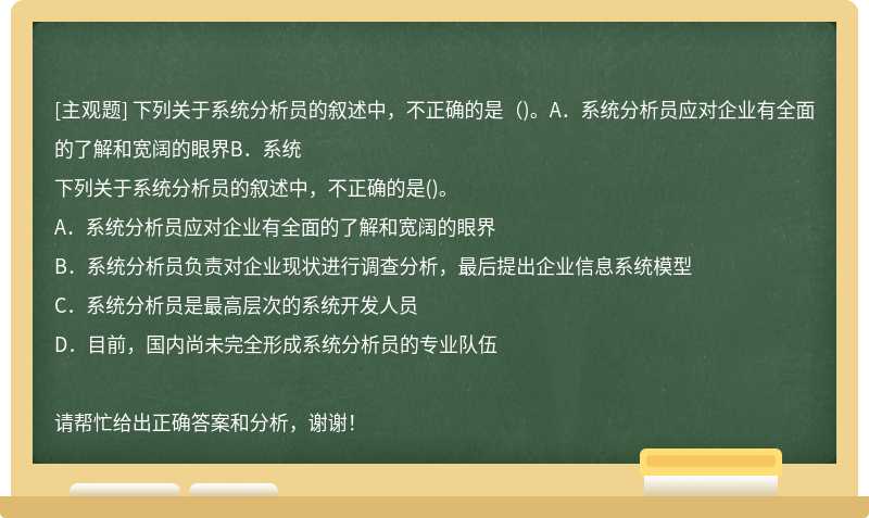 下列关于系统分析员的叙述中，不正确的是（)。A．系统分析员应对企业有全面的了解和宽阔的眼界B．系统