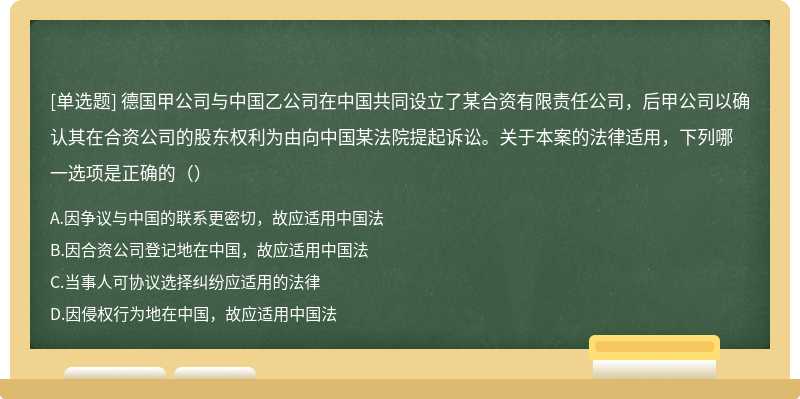 德国甲公司与中国乙公司在中国共同设立了某合资有限责任公司，后甲公司以确认其在合资公司的股东权利为由向中国某法院提起诉讼。关于本案的法律适用，下列哪一选项是正确的（）