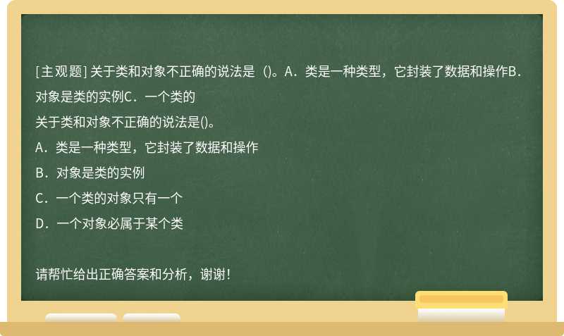 关于类和对象不正确的说法是（)。A．类是一种类型，它封装了数据和操作B．对象是类的实例C．一个类的