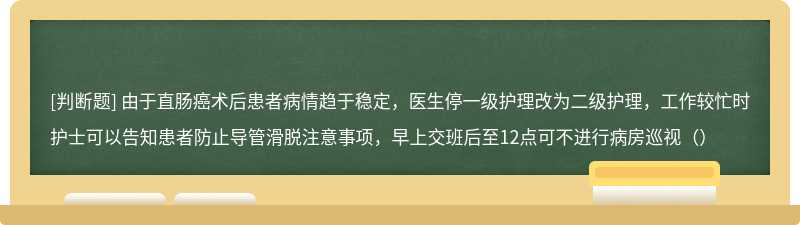 由于直肠癌术后患者病情趋于稳定，医生停一级护理改为二级护理，工作较忙时护士可以告知患者防止导管滑脱注意事项，早上交班后至12点可不进行病房巡视（）