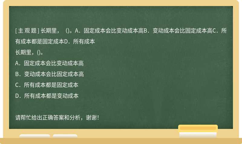 长期里，（)。A．固定成本会比变动成本高B．变动成本会比固定成本高C．所有成本都是固定成本D．所有成本